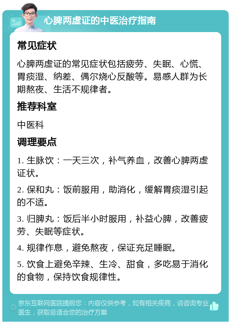 心脾两虚证的中医治疗指南 常见症状 心脾两虚证的常见症状包括疲劳、失眠、心慌、胃痰湿、纳差、偶尔烧心反酸等。易感人群为长期熬夜、生活不规律者。 推荐科室 中医科 调理要点 1. 生脉饮：一天三次，补气养血，改善心脾两虚证状。 2. 保和丸：饭前服用，助消化，缓解胃痰湿引起的不适。 3. 归脾丸：饭后半小时服用，补益心脾，改善疲劳、失眠等症状。 4. 规律作息，避免熬夜，保证充足睡眠。 5. 饮食上避免辛辣、生冷、甜食，多吃易于消化的食物，保持饮食规律性。