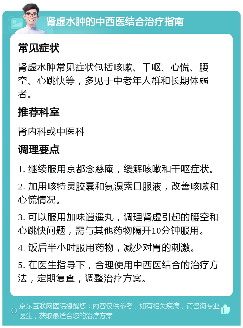 肾虚水肿的中西医结合治疗指南 常见症状 肾虚水肿常见症状包括咳嗽、干呕、心慌、腰空、心跳快等，多见于中老年人群和长期体弱者。 推荐科室 肾内科或中医科 调理要点 1. 继续服用京都念慈庵，缓解咳嗽和干呕症状。 2. 加用咳特灵胶囊和氨溴索口服液，改善咳嗽和心慌情况。 3. 可以服用加味逍遥丸，调理肾虚引起的腰空和心跳快问题，需与其他药物隔开10分钟服用。 4. 饭后半小时服用药物，减少对胃的刺激。 5. 在医生指导下，合理使用中西医结合的治疗方法，定期复查，调整治疗方案。