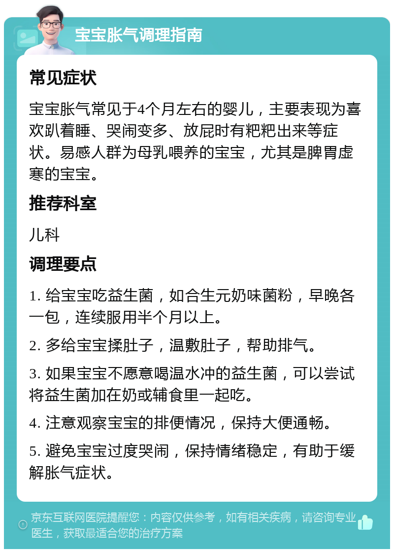 宝宝胀气调理指南 常见症状 宝宝胀气常见于4个月左右的婴儿，主要表现为喜欢趴着睡、哭闹变多、放屁时有粑粑出来等症状。易感人群为母乳喂养的宝宝，尤其是脾胃虚寒的宝宝。 推荐科室 儿科 调理要点 1. 给宝宝吃益生菌，如合生元奶味菌粉，早晚各一包，连续服用半个月以上。 2. 多给宝宝揉肚子，温敷肚子，帮助排气。 3. 如果宝宝不愿意喝温水冲的益生菌，可以尝试将益生菌加在奶或辅食里一起吃。 4. 注意观察宝宝的排便情况，保持大便通畅。 5. 避免宝宝过度哭闹，保持情绪稳定，有助于缓解胀气症状。