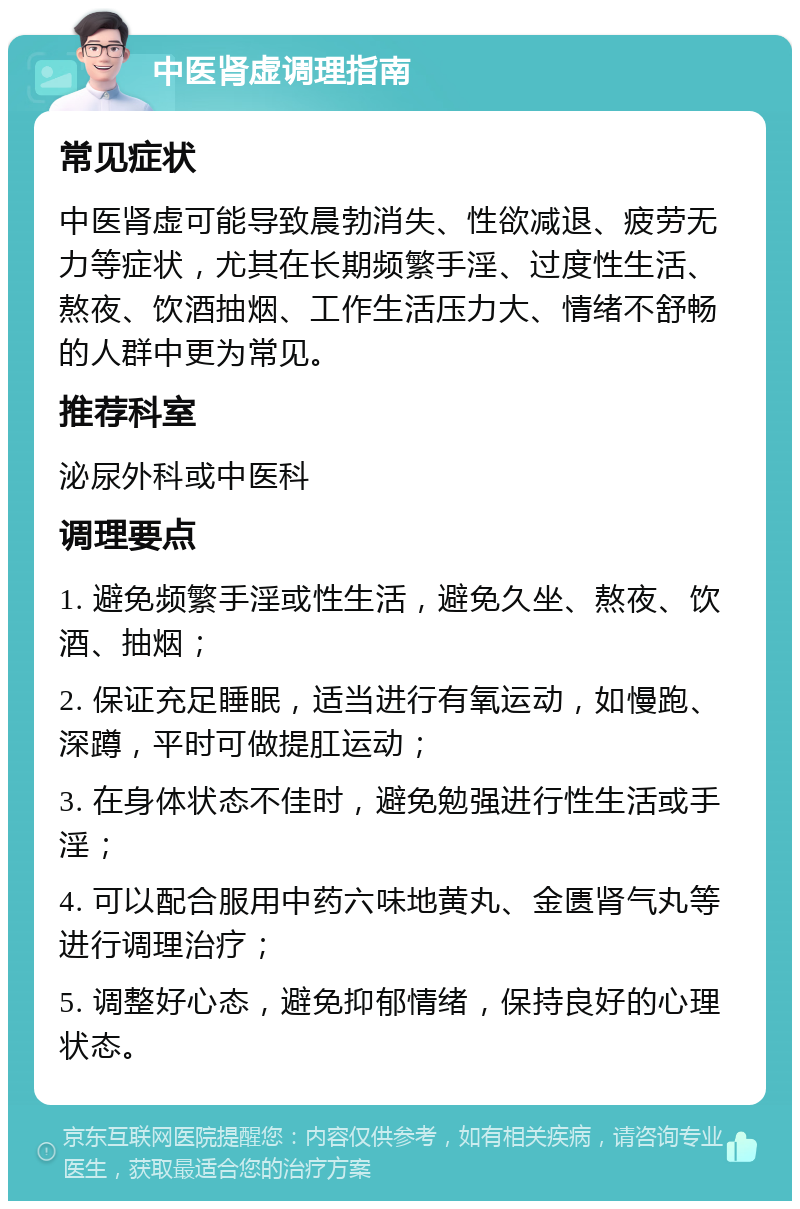 中医肾虚调理指南 常见症状 中医肾虚可能导致晨勃消失、性欲减退、疲劳无力等症状，尤其在长期频繁手淫、过度性生活、熬夜、饮酒抽烟、工作生活压力大、情绪不舒畅的人群中更为常见。 推荐科室 泌尿外科或中医科 调理要点 1. 避免频繁手淫或性生活，避免久坐、熬夜、饮酒、抽烟； 2. 保证充足睡眠，适当进行有氧运动，如慢跑、深蹲，平时可做提肛运动； 3. 在身体状态不佳时，避免勉强进行性生活或手淫； 4. 可以配合服用中药六味地黄丸、金匮肾气丸等进行调理治疗； 5. 调整好心态，避免抑郁情绪，保持良好的心理状态。