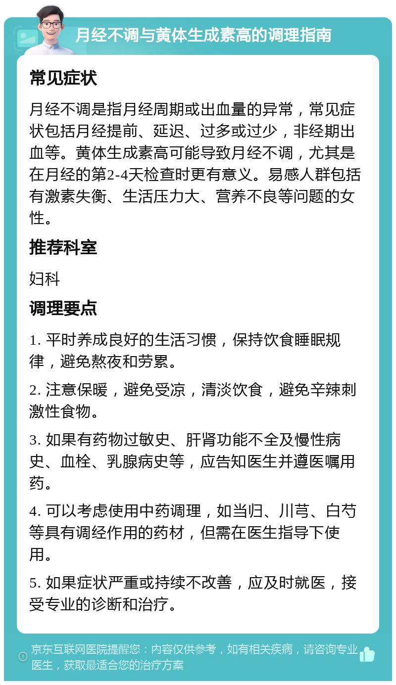 月经不调与黄体生成素高的调理指南 常见症状 月经不调是指月经周期或出血量的异常，常见症状包括月经提前、延迟、过多或过少，非经期出血等。黄体生成素高可能导致月经不调，尤其是在月经的第2-4天检查时更有意义。易感人群包括有激素失衡、生活压力大、营养不良等问题的女性。 推荐科室 妇科 调理要点 1. 平时养成良好的生活习惯，保持饮食睡眠规律，避免熬夜和劳累。 2. 注意保暖，避免受凉，清淡饮食，避免辛辣刺激性食物。 3. 如果有药物过敏史、肝肾功能不全及慢性病史、血栓、乳腺病史等，应告知医生并遵医嘱用药。 4. 可以考虑使用中药调理，如当归、川芎、白芍等具有调经作用的药材，但需在医生指导下使用。 5. 如果症状严重或持续不改善，应及时就医，接受专业的诊断和治疗。