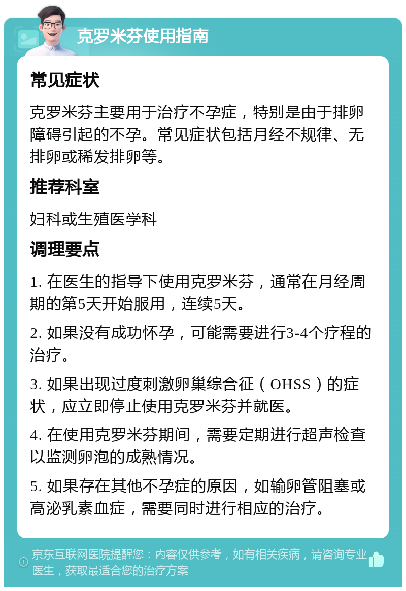 克罗米芬使用指南 常见症状 克罗米芬主要用于治疗不孕症，特别是由于排卵障碍引起的不孕。常见症状包括月经不规律、无排卵或稀发排卵等。 推荐科室 妇科或生殖医学科 调理要点 1. 在医生的指导下使用克罗米芬，通常在月经周期的第5天开始服用，连续5天。 2. 如果没有成功怀孕，可能需要进行3-4个疗程的治疗。 3. 如果出现过度刺激卵巢综合征（OHSS）的症状，应立即停止使用克罗米芬并就医。 4. 在使用克罗米芬期间，需要定期进行超声检查以监测卵泡的成熟情况。 5. 如果存在其他不孕症的原因，如输卵管阻塞或高泌乳素血症，需要同时进行相应的治疗。