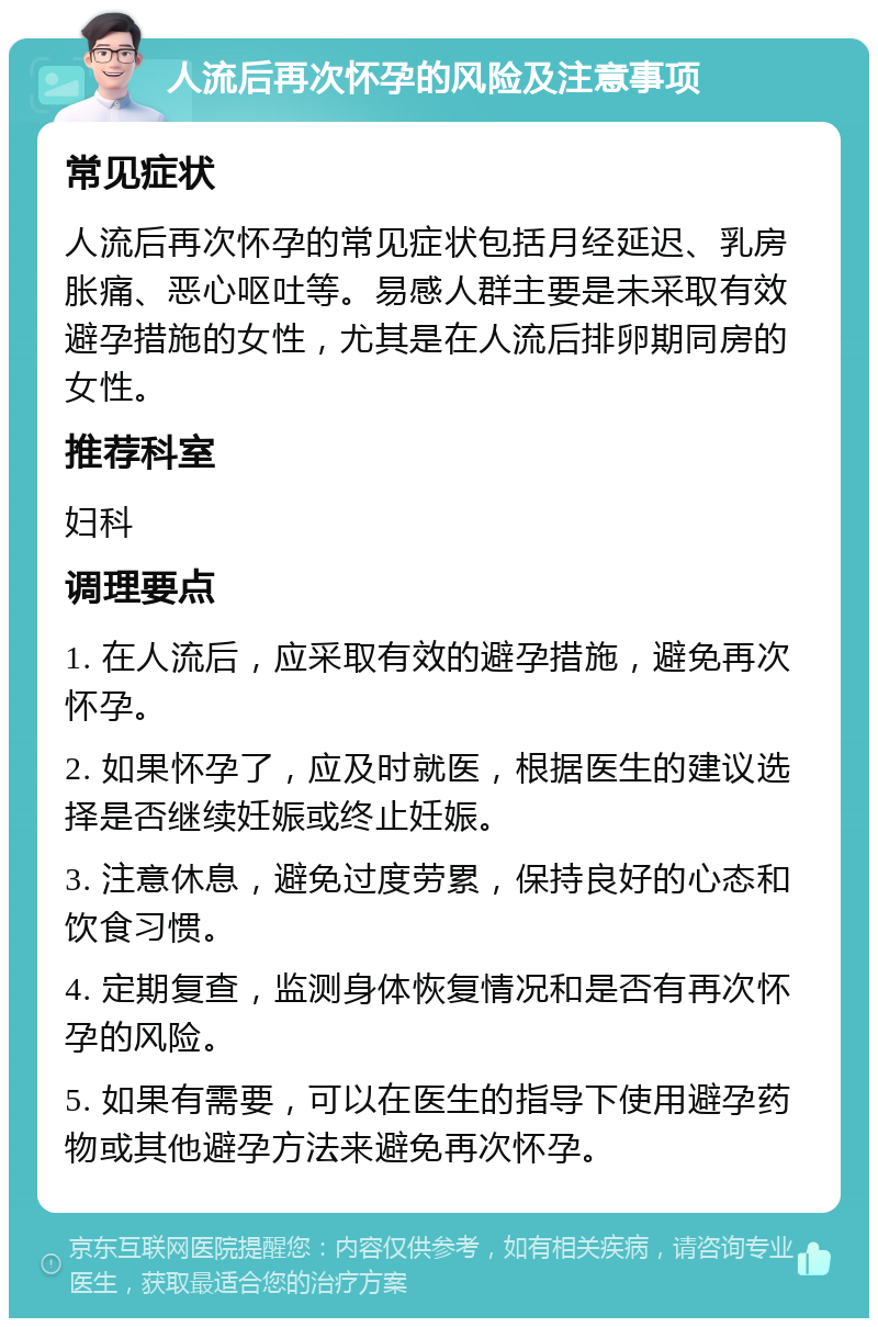 人流后再次怀孕的风险及注意事项 常见症状 人流后再次怀孕的常见症状包括月经延迟、乳房胀痛、恶心呕吐等。易感人群主要是未采取有效避孕措施的女性，尤其是在人流后排卵期同房的女性。 推荐科室 妇科 调理要点 1. 在人流后，应采取有效的避孕措施，避免再次怀孕。 2. 如果怀孕了，应及时就医，根据医生的建议选择是否继续妊娠或终止妊娠。 3. 注意休息，避免过度劳累，保持良好的心态和饮食习惯。 4. 定期复查，监测身体恢复情况和是否有再次怀孕的风险。 5. 如果有需要，可以在医生的指导下使用避孕药物或其他避孕方法来避免再次怀孕。