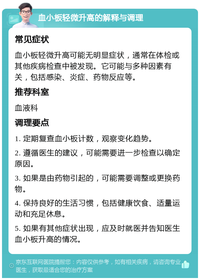 血小板轻微升高的解释与调理 常见症状 血小板轻微升高可能无明显症状，通常在体检或其他疾病检查中被发现。它可能与多种因素有关，包括感染、炎症、药物反应等。 推荐科室 血液科 调理要点 1. 定期复查血小板计数，观察变化趋势。 2. 遵循医生的建议，可能需要进一步检查以确定原因。 3. 如果是由药物引起的，可能需要调整或更换药物。 4. 保持良好的生活习惯，包括健康饮食、适量运动和充足休息。 5. 如果有其他症状出现，应及时就医并告知医生血小板升高的情况。