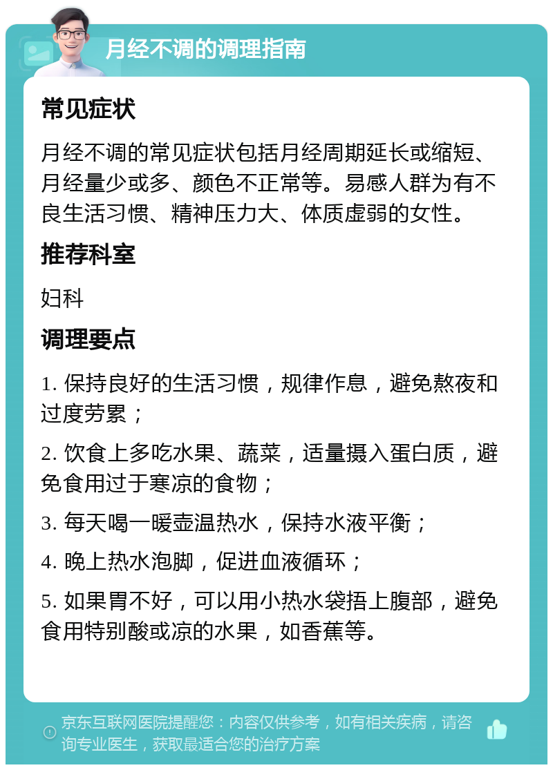 月经不调的调理指南 常见症状 月经不调的常见症状包括月经周期延长或缩短、月经量少或多、颜色不正常等。易感人群为有不良生活习惯、精神压力大、体质虚弱的女性。 推荐科室 妇科 调理要点 1. 保持良好的生活习惯，规律作息，避免熬夜和过度劳累； 2. 饮食上多吃水果、蔬菜，适量摄入蛋白质，避免食用过于寒凉的食物； 3. 每天喝一暖壶温热水，保持水液平衡； 4. 晚上热水泡脚，促进血液循环； 5. 如果胃不好，可以用小热水袋捂上腹部，避免食用特别酸或凉的水果，如香蕉等。