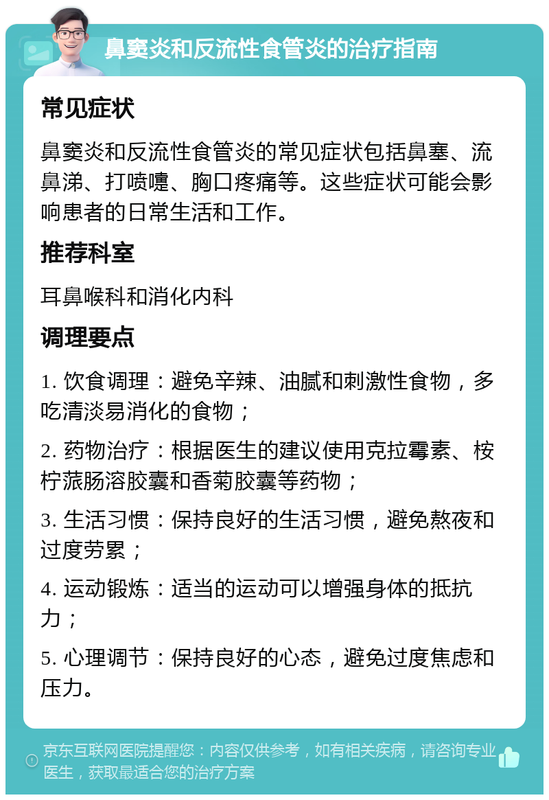 鼻窦炎和反流性食管炎的治疗指南 常见症状 鼻窦炎和反流性食管炎的常见症状包括鼻塞、流鼻涕、打喷嚏、胸口疼痛等。这些症状可能会影响患者的日常生活和工作。 推荐科室 耳鼻喉科和消化内科 调理要点 1. 饮食调理：避免辛辣、油腻和刺激性食物，多吃清淡易消化的食物； 2. 药物治疗：根据医生的建议使用克拉霉素、桉柠蒎肠溶胶囊和香菊胶囊等药物； 3. 生活习惯：保持良好的生活习惯，避免熬夜和过度劳累； 4. 运动锻炼：适当的运动可以增强身体的抵抗力； 5. 心理调节：保持良好的心态，避免过度焦虑和压力。