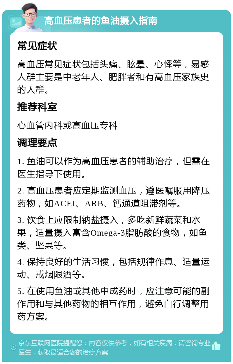 高血压患者的鱼油摄入指南 常见症状 高血压常见症状包括头痛、眩晕、心悸等，易感人群主要是中老年人、肥胖者和有高血压家族史的人群。 推荐科室 心血管内科或高血压专科 调理要点 1. 鱼油可以作为高血压患者的辅助治疗，但需在医生指导下使用。 2. 高血压患者应定期监测血压，遵医嘱服用降压药物，如ACEI、ARB、钙通道阻滞剂等。 3. 饮食上应限制钠盐摄入，多吃新鲜蔬菜和水果，适量摄入富含Omega-3脂肪酸的食物，如鱼类、坚果等。 4. 保持良好的生活习惯，包括规律作息、适量运动、戒烟限酒等。 5. 在使用鱼油或其他中成药时，应注意可能的副作用和与其他药物的相互作用，避免自行调整用药方案。