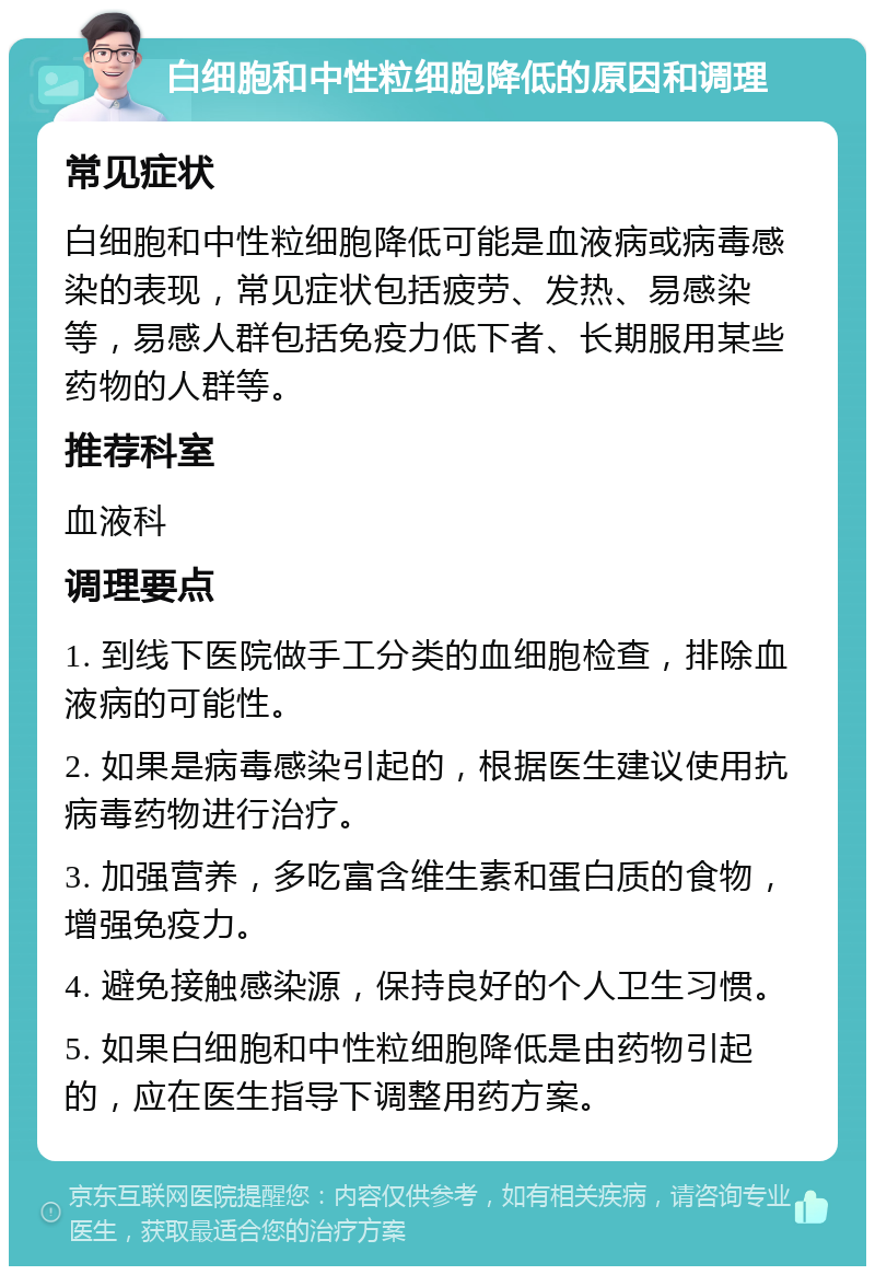 白细胞和中性粒细胞降低的原因和调理 常见症状 白细胞和中性粒细胞降低可能是血液病或病毒感染的表现，常见症状包括疲劳、发热、易感染等，易感人群包括免疫力低下者、长期服用某些药物的人群等。 推荐科室 血液科 调理要点 1. 到线下医院做手工分类的血细胞检查，排除血液病的可能性。 2. 如果是病毒感染引起的，根据医生建议使用抗病毒药物进行治疗。 3. 加强营养，多吃富含维生素和蛋白质的食物，增强免疫力。 4. 避免接触感染源，保持良好的个人卫生习惯。 5. 如果白细胞和中性粒细胞降低是由药物引起的，应在医生指导下调整用药方案。