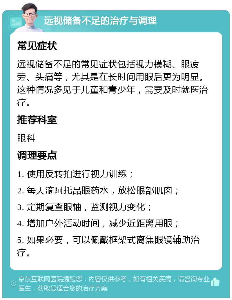 远视储备不足的治疗与调理 常见症状 远视储备不足的常见症状包括视力模糊、眼疲劳、头痛等，尤其是在长时间用眼后更为明显。这种情况多见于儿童和青少年，需要及时就医治疗。 推荐科室 眼科 调理要点 1. 使用反转拍进行视力训练； 2. 每天滴阿托品眼药水，放松眼部肌肉； 3. 定期复查眼轴，监测视力变化； 4. 增加户外活动时间，减少近距离用眼； 5. 如果必要，可以佩戴框架式离焦眼镜辅助治疗。