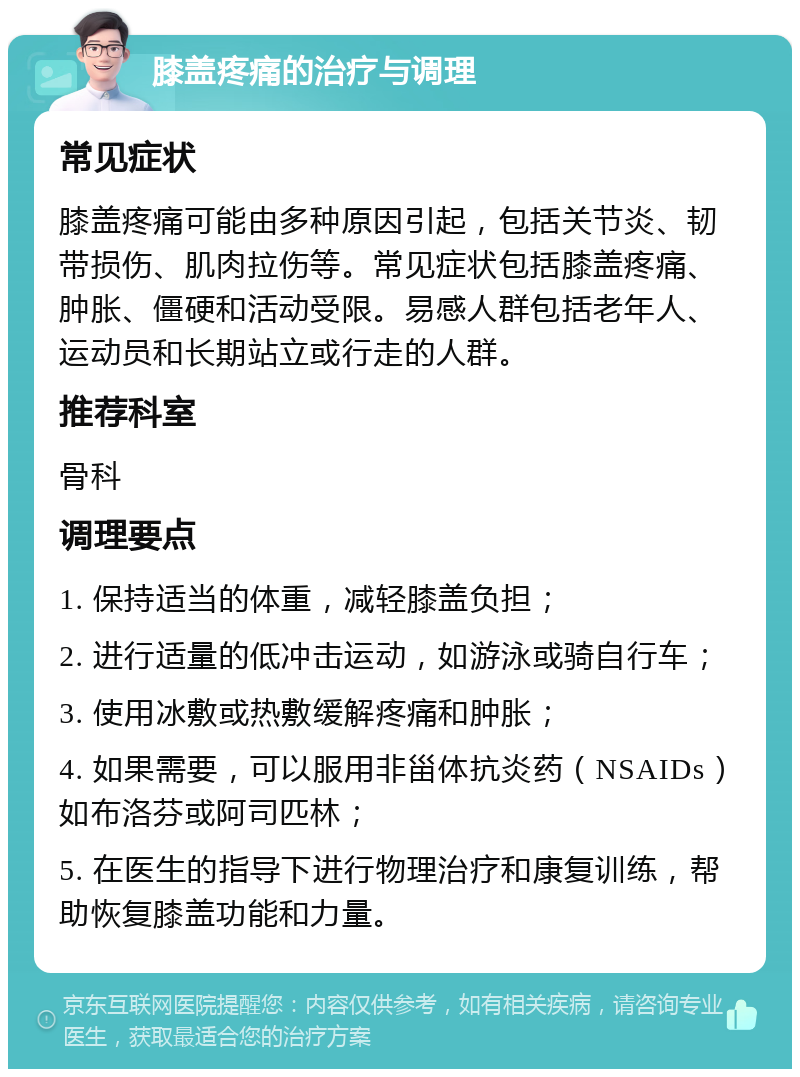 膝盖疼痛的治疗与调理 常见症状 膝盖疼痛可能由多种原因引起，包括关节炎、韧带损伤、肌肉拉伤等。常见症状包括膝盖疼痛、肿胀、僵硬和活动受限。易感人群包括老年人、运动员和长期站立或行走的人群。 推荐科室 骨科 调理要点 1. 保持适当的体重，减轻膝盖负担； 2. 进行适量的低冲击运动，如游泳或骑自行车； 3. 使用冰敷或热敷缓解疼痛和肿胀； 4. 如果需要，可以服用非甾体抗炎药（NSAIDs）如布洛芬或阿司匹林； 5. 在医生的指导下进行物理治疗和康复训练，帮助恢复膝盖功能和力量。