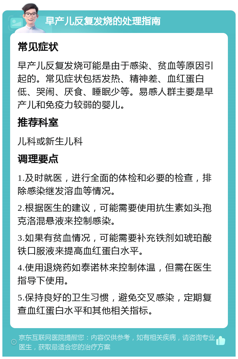 早产儿反复发烧的处理指南 常见症状 早产儿反复发烧可能是由于感染、贫血等原因引起的。常见症状包括发热、精神差、血红蛋白低、哭闹、厌食、睡眠少等。易感人群主要是早产儿和免疫力较弱的婴儿。 推荐科室 儿科或新生儿科 调理要点 1.及时就医，进行全面的体检和必要的检查，排除感染继发溶血等情况。 2.根据医生的建议，可能需要使用抗生素如头孢克洛混悬液来控制感染。 3.如果有贫血情况，可能需要补充铁剂如琥珀酸铁口服液来提高血红蛋白水平。 4.使用退烧药如泰诺林来控制体温，但需在医生指导下使用。 5.保持良好的卫生习惯，避免交叉感染，定期复查血红蛋白水平和其他相关指标。