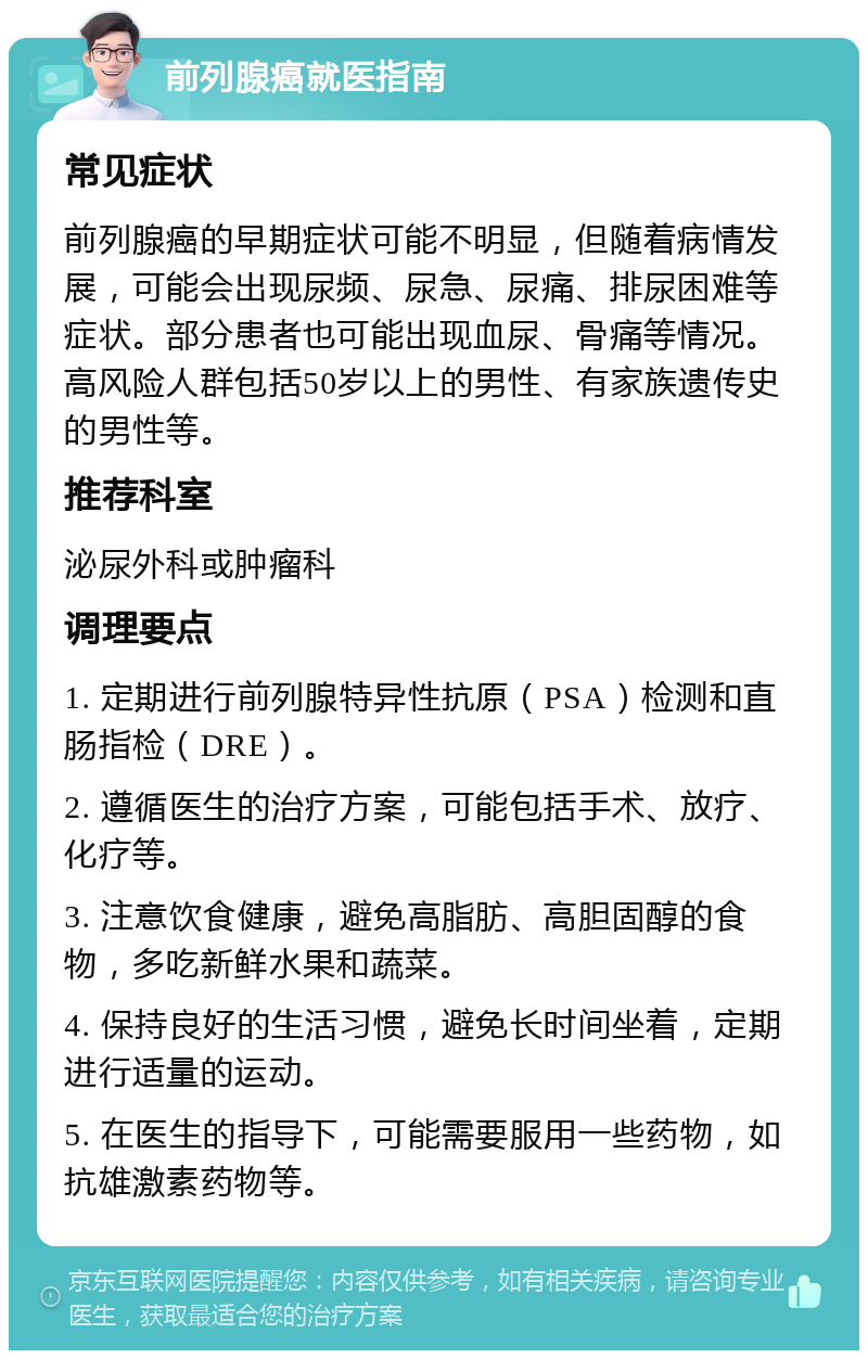 前列腺癌就医指南 常见症状 前列腺癌的早期症状可能不明显，但随着病情发展，可能会出现尿频、尿急、尿痛、排尿困难等症状。部分患者也可能出现血尿、骨痛等情况。高风险人群包括50岁以上的男性、有家族遗传史的男性等。 推荐科室 泌尿外科或肿瘤科 调理要点 1. 定期进行前列腺特异性抗原（PSA）检测和直肠指检（DRE）。 2. 遵循医生的治疗方案，可能包括手术、放疗、化疗等。 3. 注意饮食健康，避免高脂肪、高胆固醇的食物，多吃新鲜水果和蔬菜。 4. 保持良好的生活习惯，避免长时间坐着，定期进行适量的运动。 5. 在医生的指导下，可能需要服用一些药物，如抗雄激素药物等。