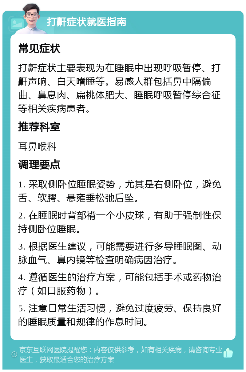 打鼾症状就医指南 常见症状 打鼾症状主要表现为在睡眠中出现呼吸暂停、打鼾声响、白天嗜睡等。易感人群包括鼻中隔偏曲、鼻息肉、扁桃体肥大、睡眠呼吸暂停综合征等相关疾病患者。 推荐科室 耳鼻喉科 调理要点 1. 采取侧卧位睡眠姿势，尤其是右侧卧位，避免舌、软腭、悬雍垂松弛后坠。 2. 在睡眠时背部褙一个小皮球，有助于强制性保持侧卧位睡眠。 3. 根据医生建议，可能需要进行多导睡眠图、动脉血气、鼻内镜等检查明确病因治疗。 4. 遵循医生的治疗方案，可能包括手术或药物治疗（如口服药物）。 5. 注意日常生活习惯，避免过度疲劳、保持良好的睡眠质量和规律的作息时间。