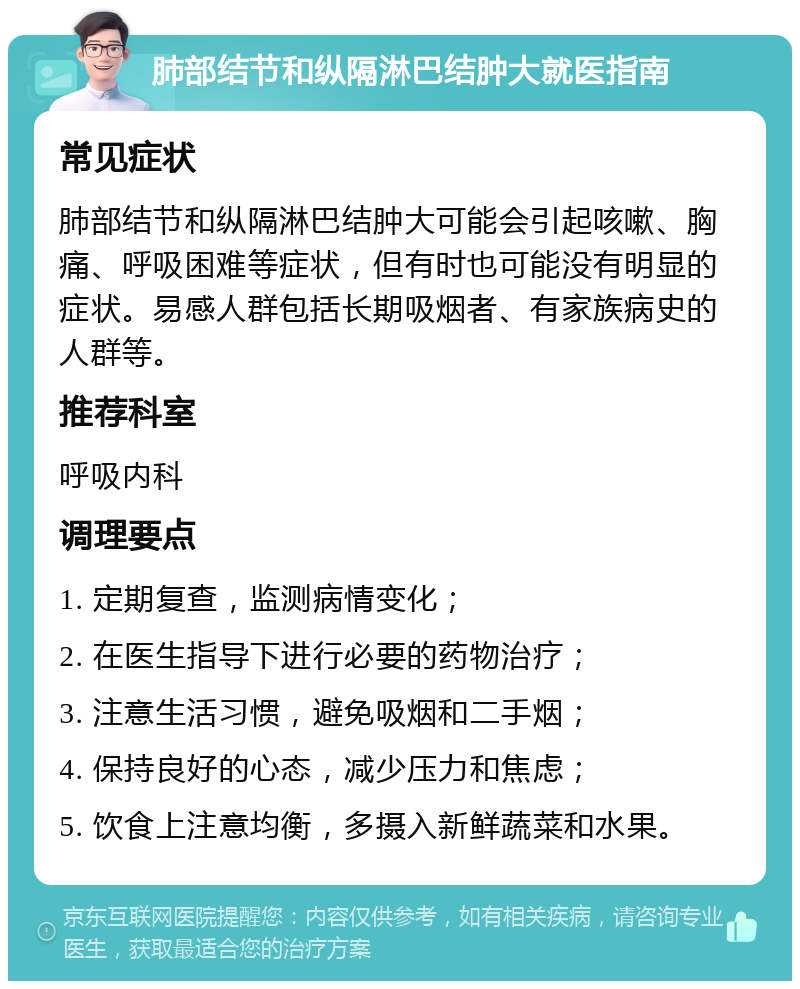 肺部结节和纵隔淋巴结肿大就医指南 常见症状 肺部结节和纵隔淋巴结肿大可能会引起咳嗽、胸痛、呼吸困难等症状，但有时也可能没有明显的症状。易感人群包括长期吸烟者、有家族病史的人群等。 推荐科室 呼吸内科 调理要点 1. 定期复查，监测病情变化； 2. 在医生指导下进行必要的药物治疗； 3. 注意生活习惯，避免吸烟和二手烟； 4. 保持良好的心态，减少压力和焦虑； 5. 饮食上注意均衡，多摄入新鲜蔬菜和水果。