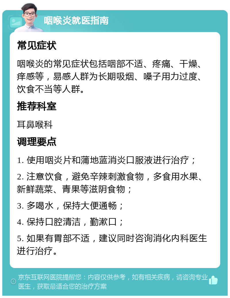 咽喉炎就医指南 常见症状 咽喉炎的常见症状包括咽部不适、疼痛、干燥、痒感等，易感人群为长期吸烟、嗓子用力过度、饮食不当等人群。 推荐科室 耳鼻喉科 调理要点 1. 使用咽炎片和蒲地蓝消炎口服液进行治疗； 2. 注意饮食，避免辛辣刺激食物，多食用水果、新鲜蔬菜、青果等滋阴食物； 3. 多喝水，保持大便通畅； 4. 保持口腔清洁，勤漱口； 5. 如果有胃部不适，建议同时咨询消化内科医生进行治疗。