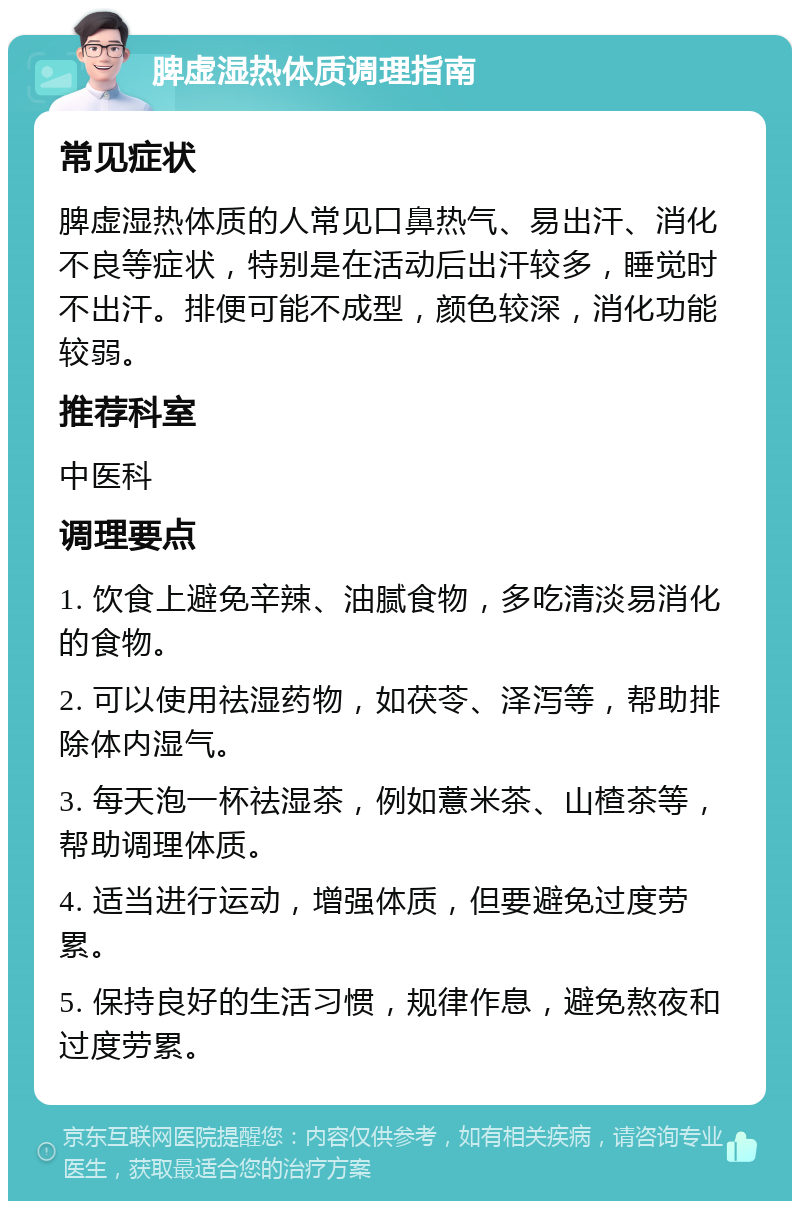 脾虚湿热体质调理指南 常见症状 脾虚湿热体质的人常见口鼻热气、易出汗、消化不良等症状，特别是在活动后出汗较多，睡觉时不出汗。排便可能不成型，颜色较深，消化功能较弱。 推荐科室 中医科 调理要点 1. 饮食上避免辛辣、油腻食物，多吃清淡易消化的食物。 2. 可以使用祛湿药物，如茯苓、泽泻等，帮助排除体内湿气。 3. 每天泡一杯祛湿茶，例如薏米茶、山楂茶等，帮助调理体质。 4. 适当进行运动，增强体质，但要避免过度劳累。 5. 保持良好的生活习惯，规律作息，避免熬夜和过度劳累。