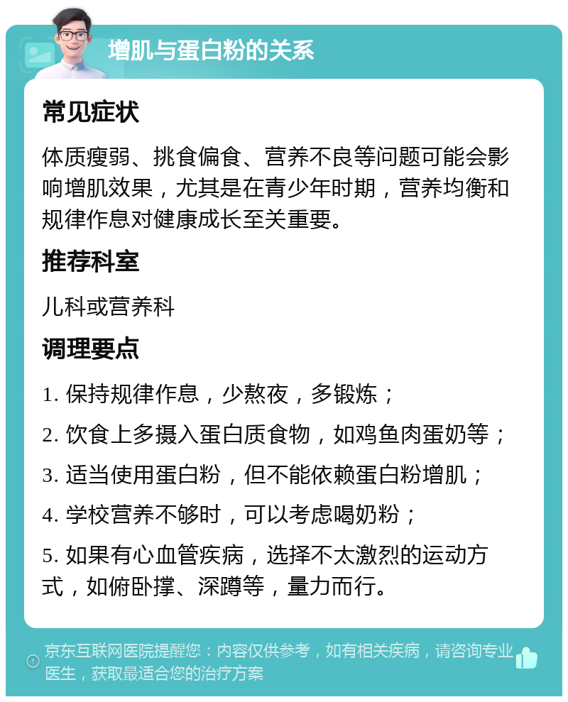 增肌与蛋白粉的关系 常见症状 体质瘦弱、挑食偏食、营养不良等问题可能会影响增肌效果，尤其是在青少年时期，营养均衡和规律作息对健康成长至关重要。 推荐科室 儿科或营养科 调理要点 1. 保持规律作息，少熬夜，多锻炼； 2. 饮食上多摄入蛋白质食物，如鸡鱼肉蛋奶等； 3. 适当使用蛋白粉，但不能依赖蛋白粉增肌； 4. 学校营养不够时，可以考虑喝奶粉； 5. 如果有心血管疾病，选择不太激烈的运动方式，如俯卧撑、深蹲等，量力而行。