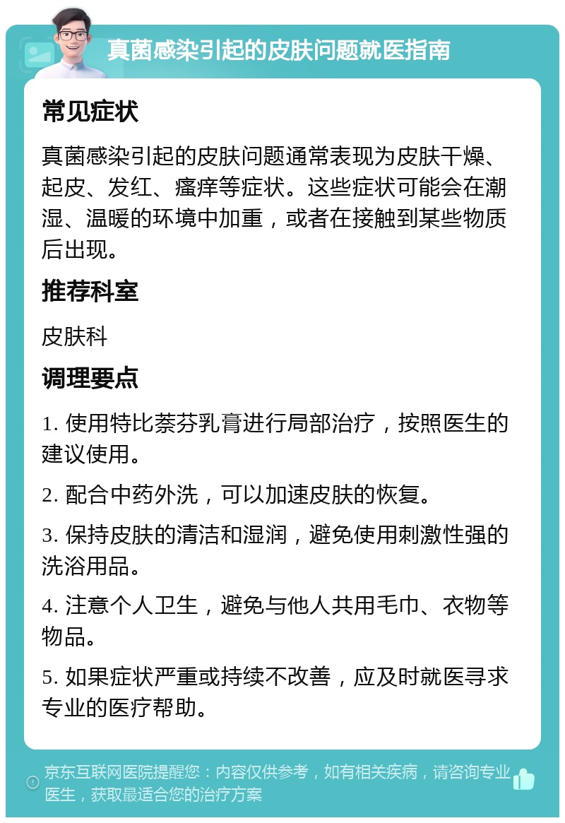 真菌感染引起的皮肤问题就医指南 常见症状 真菌感染引起的皮肤问题通常表现为皮肤干燥、起皮、发红、瘙痒等症状。这些症状可能会在潮湿、温暖的环境中加重，或者在接触到某些物质后出现。 推荐科室 皮肤科 调理要点 1. 使用特比萘芬乳膏进行局部治疗，按照医生的建议使用。 2. 配合中药外洗，可以加速皮肤的恢复。 3. 保持皮肤的清洁和湿润，避免使用刺激性强的洗浴用品。 4. 注意个人卫生，避免与他人共用毛巾、衣物等物品。 5. 如果症状严重或持续不改善，应及时就医寻求专业的医疗帮助。