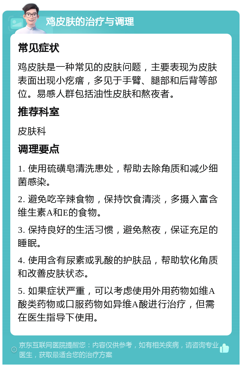 鸡皮肤的治疗与调理 常见症状 鸡皮肤是一种常见的皮肤问题，主要表现为皮肤表面出现小疙瘩，多见于手臂、腿部和后背等部位。易感人群包括油性皮肤和熬夜者。 推荐科室 皮肤科 调理要点 1. 使用硫磺皂清洗患处，帮助去除角质和减少细菌感染。 2. 避免吃辛辣食物，保持饮食清淡，多摄入富含维生素A和E的食物。 3. 保持良好的生活习惯，避免熬夜，保证充足的睡眠。 4. 使用含有尿素或乳酸的护肤品，帮助软化角质和改善皮肤状态。 5. 如果症状严重，可以考虑使用外用药物如维A酸类药物或口服药物如异维A酸进行治疗，但需在医生指导下使用。