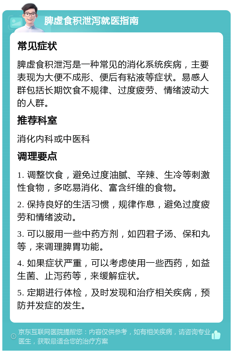 脾虚食积泄泻就医指南 常见症状 脾虚食积泄泻是一种常见的消化系统疾病，主要表现为大便不成形、便后有粘液等症状。易感人群包括长期饮食不规律、过度疲劳、情绪波动大的人群。 推荐科室 消化内科或中医科 调理要点 1. 调整饮食，避免过度油腻、辛辣、生冷等刺激性食物，多吃易消化、富含纤维的食物。 2. 保持良好的生活习惯，规律作息，避免过度疲劳和情绪波动。 3. 可以服用一些中药方剂，如四君子汤、保和丸等，来调理脾胃功能。 4. 如果症状严重，可以考虑使用一些西药，如益生菌、止泻药等，来缓解症状。 5. 定期进行体检，及时发现和治疗相关疾病，预防并发症的发生。