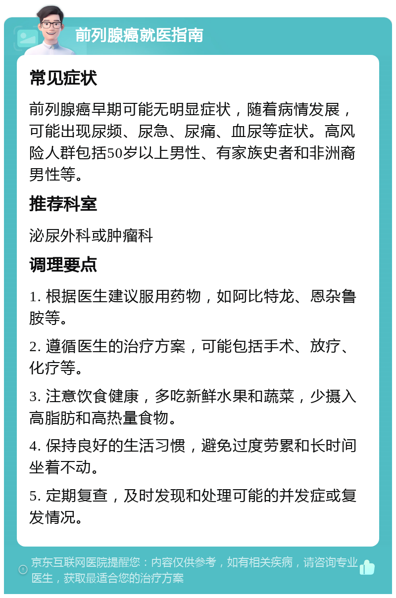 前列腺癌就医指南 常见症状 前列腺癌早期可能无明显症状，随着病情发展，可能出现尿频、尿急、尿痛、血尿等症状。高风险人群包括50岁以上男性、有家族史者和非洲裔男性等。 推荐科室 泌尿外科或肿瘤科 调理要点 1. 根据医生建议服用药物，如阿比特龙、恩杂鲁胺等。 2. 遵循医生的治疗方案，可能包括手术、放疗、化疗等。 3. 注意饮食健康，多吃新鲜水果和蔬菜，少摄入高脂肪和高热量食物。 4. 保持良好的生活习惯，避免过度劳累和长时间坐着不动。 5. 定期复查，及时发现和处理可能的并发症或复发情况。