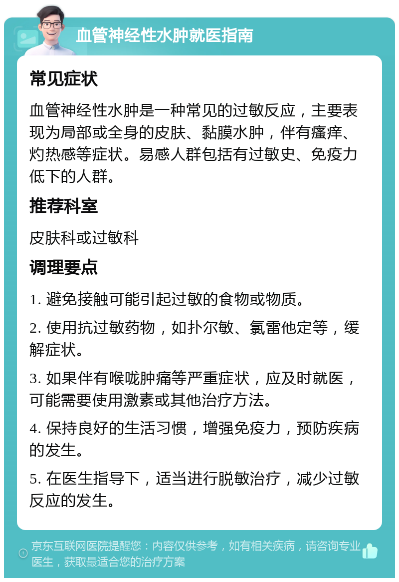 血管神经性水肿就医指南 常见症状 血管神经性水肿是一种常见的过敏反应，主要表现为局部或全身的皮肤、黏膜水肿，伴有瘙痒、灼热感等症状。易感人群包括有过敏史、免疫力低下的人群。 推荐科室 皮肤科或过敏科 调理要点 1. 避免接触可能引起过敏的食物或物质。 2. 使用抗过敏药物，如扑尔敏、氯雷他定等，缓解症状。 3. 如果伴有喉咙肿痛等严重症状，应及时就医，可能需要使用激素或其他治疗方法。 4. 保持良好的生活习惯，增强免疫力，预防疾病的发生。 5. 在医生指导下，适当进行脱敏治疗，减少过敏反应的发生。