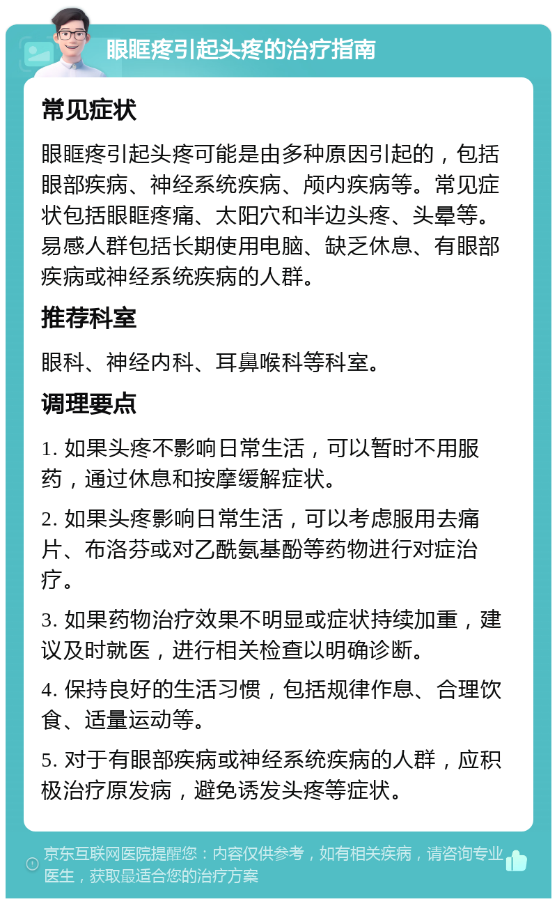 眼眶疼引起头疼的治疗指南 常见症状 眼眶疼引起头疼可能是由多种原因引起的，包括眼部疾病、神经系统疾病、颅内疾病等。常见症状包括眼眶疼痛、太阳穴和半边头疼、头晕等。易感人群包括长期使用电脑、缺乏休息、有眼部疾病或神经系统疾病的人群。 推荐科室 眼科、神经内科、耳鼻喉科等科室。 调理要点 1. 如果头疼不影响日常生活，可以暂时不用服药，通过休息和按摩缓解症状。 2. 如果头疼影响日常生活，可以考虑服用去痛片、布洛芬或对乙酰氨基酚等药物进行对症治疗。 3. 如果药物治疗效果不明显或症状持续加重，建议及时就医，进行相关检查以明确诊断。 4. 保持良好的生活习惯，包括规律作息、合理饮食、适量运动等。 5. 对于有眼部疾病或神经系统疾病的人群，应积极治疗原发病，避免诱发头疼等症状。