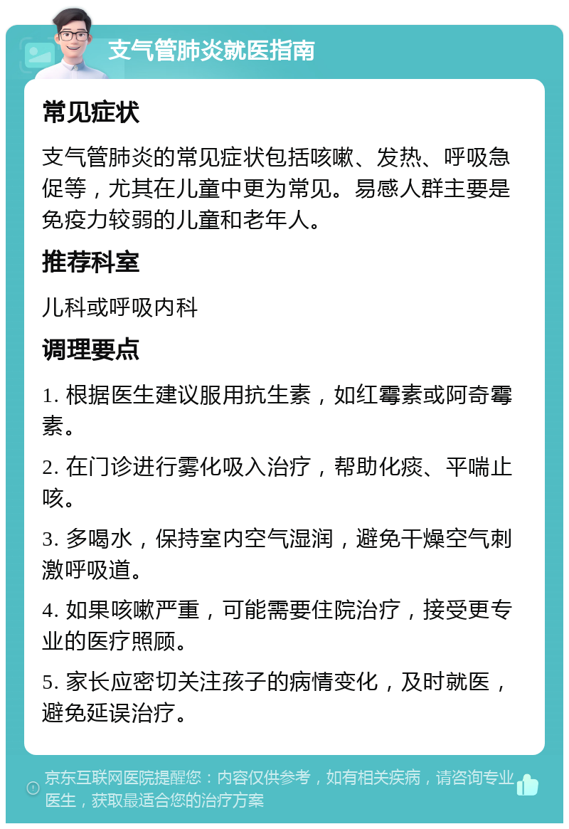 支气管肺炎就医指南 常见症状 支气管肺炎的常见症状包括咳嗽、发热、呼吸急促等，尤其在儿童中更为常见。易感人群主要是免疫力较弱的儿童和老年人。 推荐科室 儿科或呼吸内科 调理要点 1. 根据医生建议服用抗生素，如红霉素或阿奇霉素。 2. 在门诊进行雾化吸入治疗，帮助化痰、平喘止咳。 3. 多喝水，保持室内空气湿润，避免干燥空气刺激呼吸道。 4. 如果咳嗽严重，可能需要住院治疗，接受更专业的医疗照顾。 5. 家长应密切关注孩子的病情变化，及时就医，避免延误治疗。