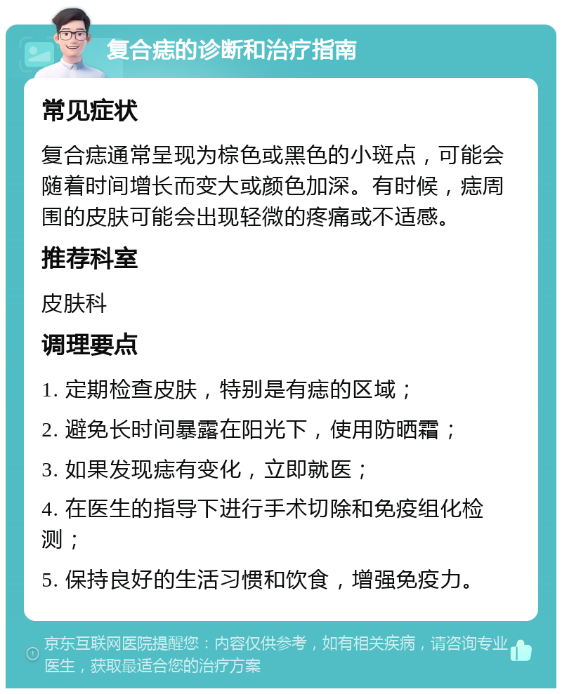 复合痣的诊断和治疗指南 常见症状 复合痣通常呈现为棕色或黑色的小斑点，可能会随着时间增长而变大或颜色加深。有时候，痣周围的皮肤可能会出现轻微的疼痛或不适感。 推荐科室 皮肤科 调理要点 1. 定期检查皮肤，特别是有痣的区域； 2. 避免长时间暴露在阳光下，使用防晒霜； 3. 如果发现痣有变化，立即就医； 4. 在医生的指导下进行手术切除和免疫组化检测； 5. 保持良好的生活习惯和饮食，增强免疫力。