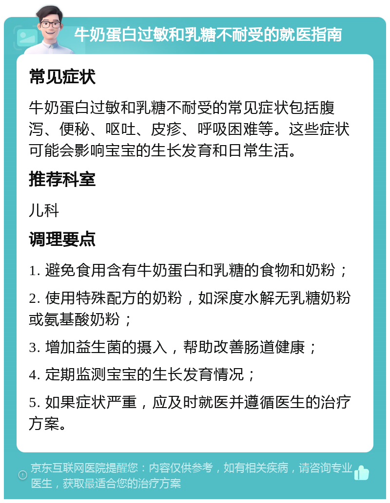 牛奶蛋白过敏和乳糖不耐受的就医指南 常见症状 牛奶蛋白过敏和乳糖不耐受的常见症状包括腹泻、便秘、呕吐、皮疹、呼吸困难等。这些症状可能会影响宝宝的生长发育和日常生活。 推荐科室 儿科 调理要点 1. 避免食用含有牛奶蛋白和乳糖的食物和奶粉； 2. 使用特殊配方的奶粉，如深度水解无乳糖奶粉或氨基酸奶粉； 3. 增加益生菌的摄入，帮助改善肠道健康； 4. 定期监测宝宝的生长发育情况； 5. 如果症状严重，应及时就医并遵循医生的治疗方案。