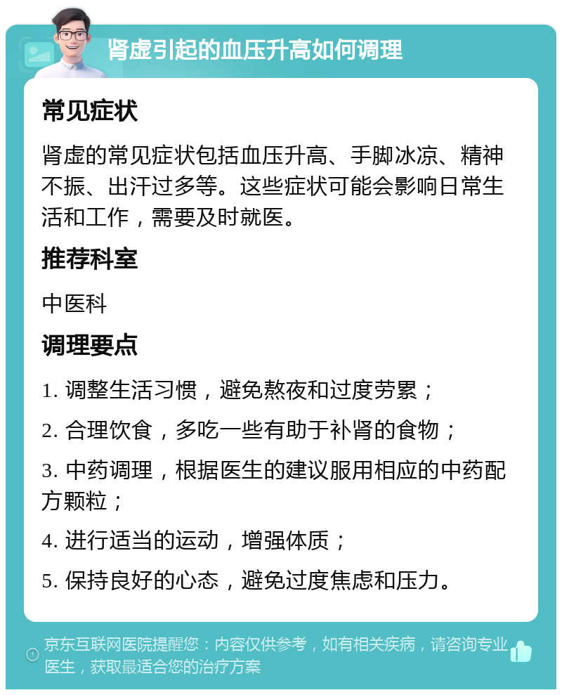 肾虚引起的血压升高如何调理 常见症状 肾虚的常见症状包括血压升高、手脚冰凉、精神不振、出汗过多等。这些症状可能会影响日常生活和工作，需要及时就医。 推荐科室 中医科 调理要点 1. 调整生活习惯，避免熬夜和过度劳累； 2. 合理饮食，多吃一些有助于补肾的食物； 3. 中药调理，根据医生的建议服用相应的中药配方颗粒； 4. 进行适当的运动，增强体质； 5. 保持良好的心态，避免过度焦虑和压力。