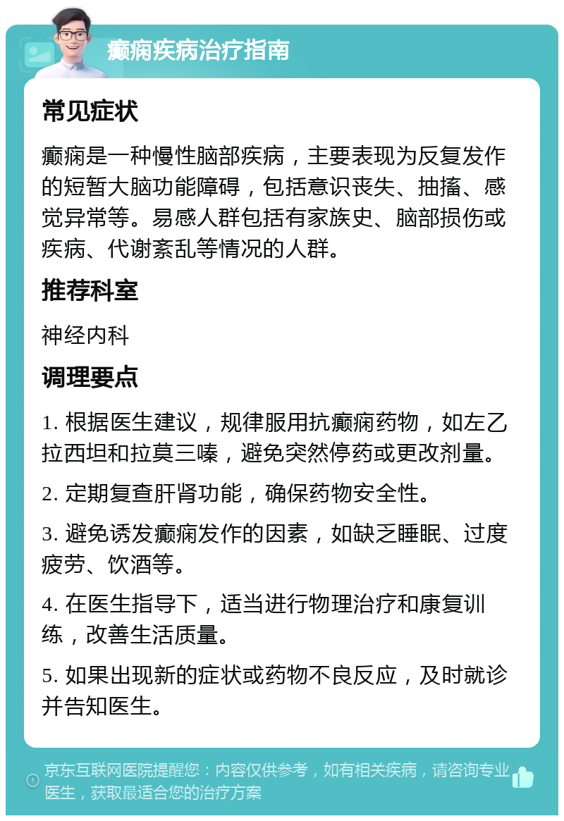 癫痫疾病治疗指南 常见症状 癫痫是一种慢性脑部疾病，主要表现为反复发作的短暂大脑功能障碍，包括意识丧失、抽搐、感觉异常等。易感人群包括有家族史、脑部损伤或疾病、代谢紊乱等情况的人群。 推荐科室 神经内科 调理要点 1. 根据医生建议，规律服用抗癫痫药物，如左乙拉西坦和拉莫三嗪，避免突然停药或更改剂量。 2. 定期复查肝肾功能，确保药物安全性。 3. 避免诱发癫痫发作的因素，如缺乏睡眠、过度疲劳、饮酒等。 4. 在医生指导下，适当进行物理治疗和康复训练，改善生活质量。 5. 如果出现新的症状或药物不良反应，及时就诊并告知医生。