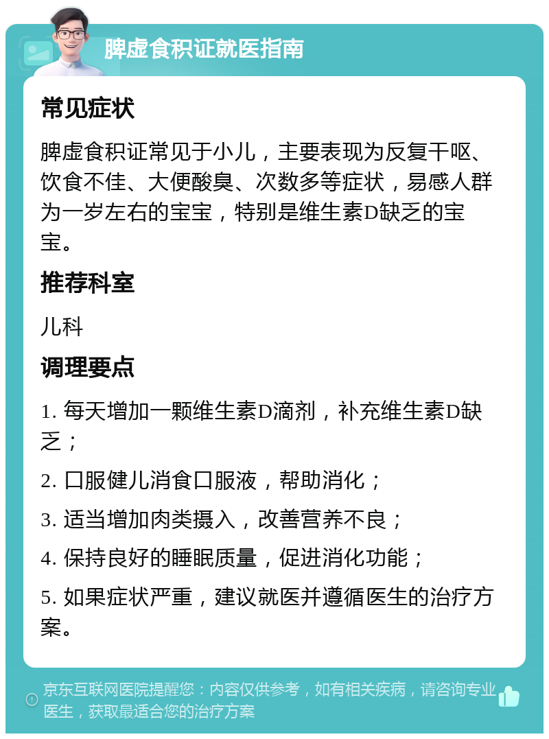 脾虚食积证就医指南 常见症状 脾虚食积证常见于小儿，主要表现为反复干呕、饮食不佳、大便酸臭、次数多等症状，易感人群为一岁左右的宝宝，特别是维生素D缺乏的宝宝。 推荐科室 儿科 调理要点 1. 每天增加一颗维生素D滴剂，补充维生素D缺乏； 2. 口服健儿消食口服液，帮助消化； 3. 适当增加肉类摄入，改善营养不良； 4. 保持良好的睡眠质量，促进消化功能； 5. 如果症状严重，建议就医并遵循医生的治疗方案。