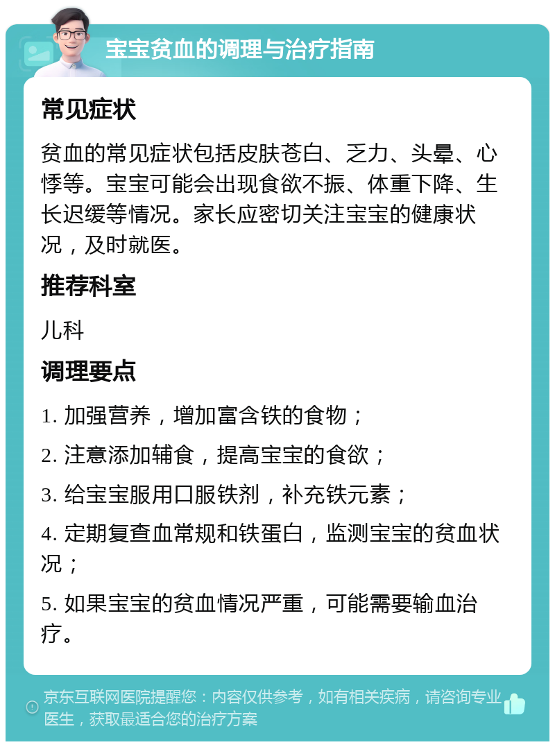 宝宝贫血的调理与治疗指南 常见症状 贫血的常见症状包括皮肤苍白、乏力、头晕、心悸等。宝宝可能会出现食欲不振、体重下降、生长迟缓等情况。家长应密切关注宝宝的健康状况，及时就医。 推荐科室 儿科 调理要点 1. 加强营养，增加富含铁的食物； 2. 注意添加辅食，提高宝宝的食欲； 3. 给宝宝服用口服铁剂，补充铁元素； 4. 定期复查血常规和铁蛋白，监测宝宝的贫血状况； 5. 如果宝宝的贫血情况严重，可能需要输血治疗。