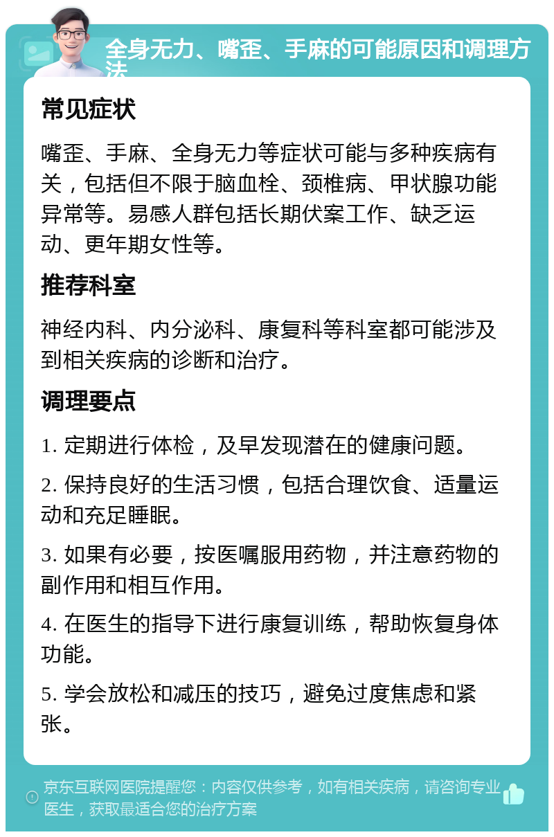 全身无力、嘴歪、手麻的可能原因和调理方法 常见症状 嘴歪、手麻、全身无力等症状可能与多种疾病有关，包括但不限于脑血栓、颈椎病、甲状腺功能异常等。易感人群包括长期伏案工作、缺乏运动、更年期女性等。 推荐科室 神经内科、内分泌科、康复科等科室都可能涉及到相关疾病的诊断和治疗。 调理要点 1. 定期进行体检，及早发现潜在的健康问题。 2. 保持良好的生活习惯，包括合理饮食、适量运动和充足睡眠。 3. 如果有必要，按医嘱服用药物，并注意药物的副作用和相互作用。 4. 在医生的指导下进行康复训练，帮助恢复身体功能。 5. 学会放松和减压的技巧，避免过度焦虑和紧张。