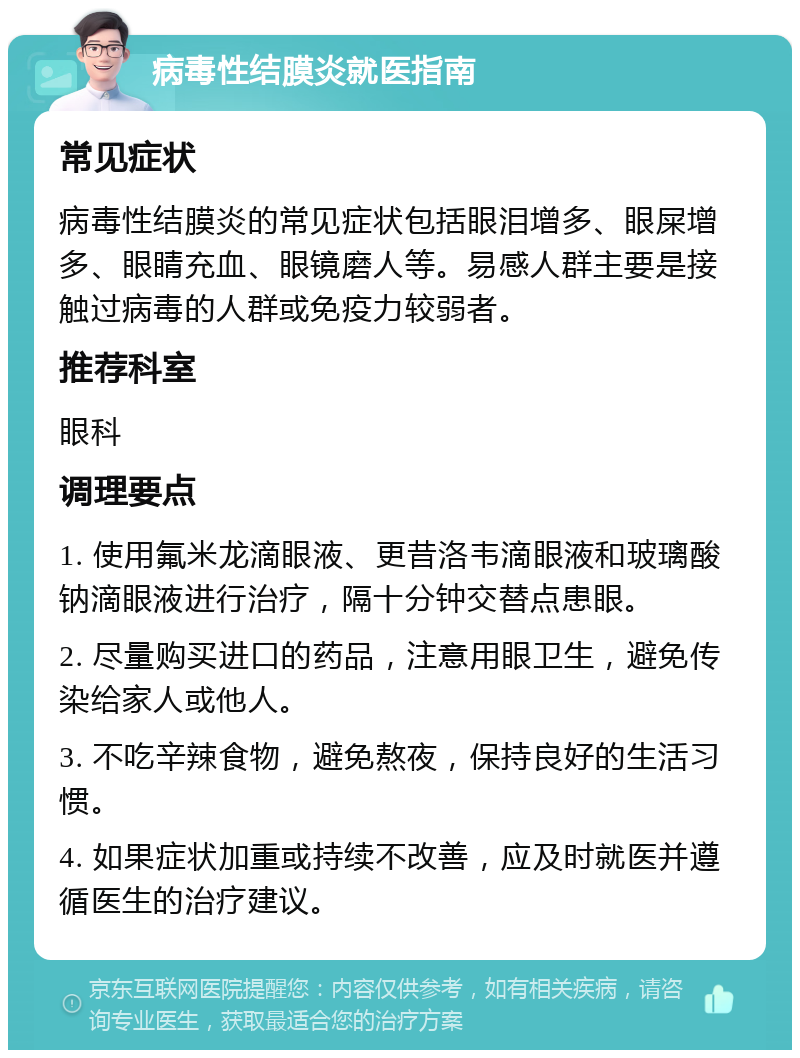 病毒性结膜炎就医指南 常见症状 病毒性结膜炎的常见症状包括眼泪增多、眼屎增多、眼睛充血、眼镜磨人等。易感人群主要是接触过病毒的人群或免疫力较弱者。 推荐科室 眼科 调理要点 1. 使用氟米龙滴眼液、更昔洛韦滴眼液和玻璃酸钠滴眼液进行治疗，隔十分钟交替点患眼。 2. 尽量购买进口的药品，注意用眼卫生，避免传染给家人或他人。 3. 不吃辛辣食物，避免熬夜，保持良好的生活习惯。 4. 如果症状加重或持续不改善，应及时就医并遵循医生的治疗建议。