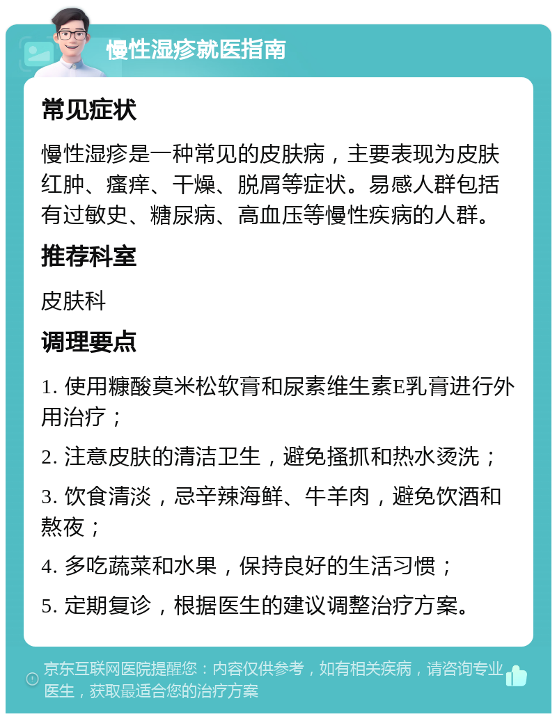 慢性湿疹就医指南 常见症状 慢性湿疹是一种常见的皮肤病，主要表现为皮肤红肿、瘙痒、干燥、脱屑等症状。易感人群包括有过敏史、糖尿病、高血压等慢性疾病的人群。 推荐科室 皮肤科 调理要点 1. 使用糠酸莫米松软膏和尿素维生素E乳膏进行外用治疗； 2. 注意皮肤的清洁卫生，避免搔抓和热水烫洗； 3. 饮食清淡，忌辛辣海鲜、牛羊肉，避免饮酒和熬夜； 4. 多吃蔬菜和水果，保持良好的生活习惯； 5. 定期复诊，根据医生的建议调整治疗方案。