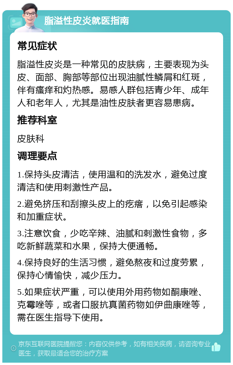 脂溢性皮炎就医指南 常见症状 脂溢性皮炎是一种常见的皮肤病，主要表现为头皮、面部、胸部等部位出现油腻性鳞屑和红斑，伴有瘙痒和灼热感。易感人群包括青少年、成年人和老年人，尤其是油性皮肤者更容易患病。 推荐科室 皮肤科 调理要点 1.保持头皮清洁，使用温和的洗发水，避免过度清洁和使用刺激性产品。 2.避免挤压和刮擦头皮上的疙瘩，以免引起感染和加重症状。 3.注意饮食，少吃辛辣、油腻和刺激性食物，多吃新鲜蔬菜和水果，保持大便通畅。 4.保持良好的生活习惯，避免熬夜和过度劳累，保持心情愉快，减少压力。 5.如果症状严重，可以使用外用药物如酮康唑、克霉唑等，或者口服抗真菌药物如伊曲康唑等，需在医生指导下使用。