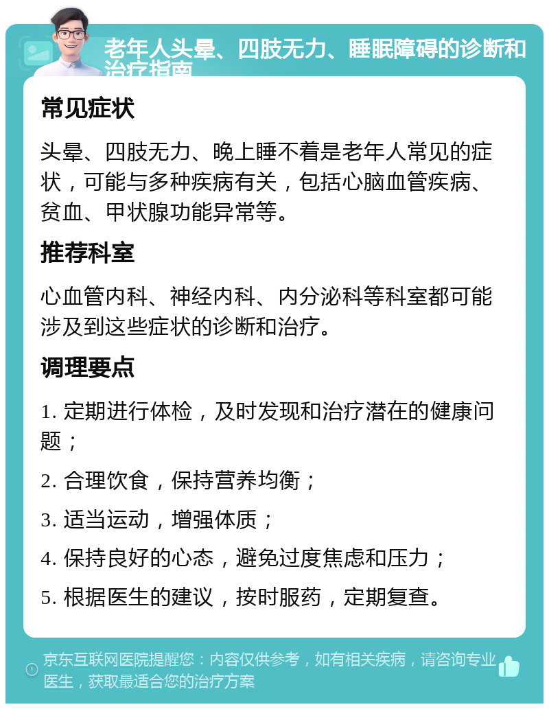 老年人头晕、四肢无力、睡眠障碍的诊断和治疗指南 常见症状 头晕、四肢无力、晚上睡不着是老年人常见的症状，可能与多种疾病有关，包括心脑血管疾病、贫血、甲状腺功能异常等。 推荐科室 心血管内科、神经内科、内分泌科等科室都可能涉及到这些症状的诊断和治疗。 调理要点 1. 定期进行体检，及时发现和治疗潜在的健康问题； 2. 合理饮食，保持营养均衡； 3. 适当运动，增强体质； 4. 保持良好的心态，避免过度焦虑和压力； 5. 根据医生的建议，按时服药，定期复查。