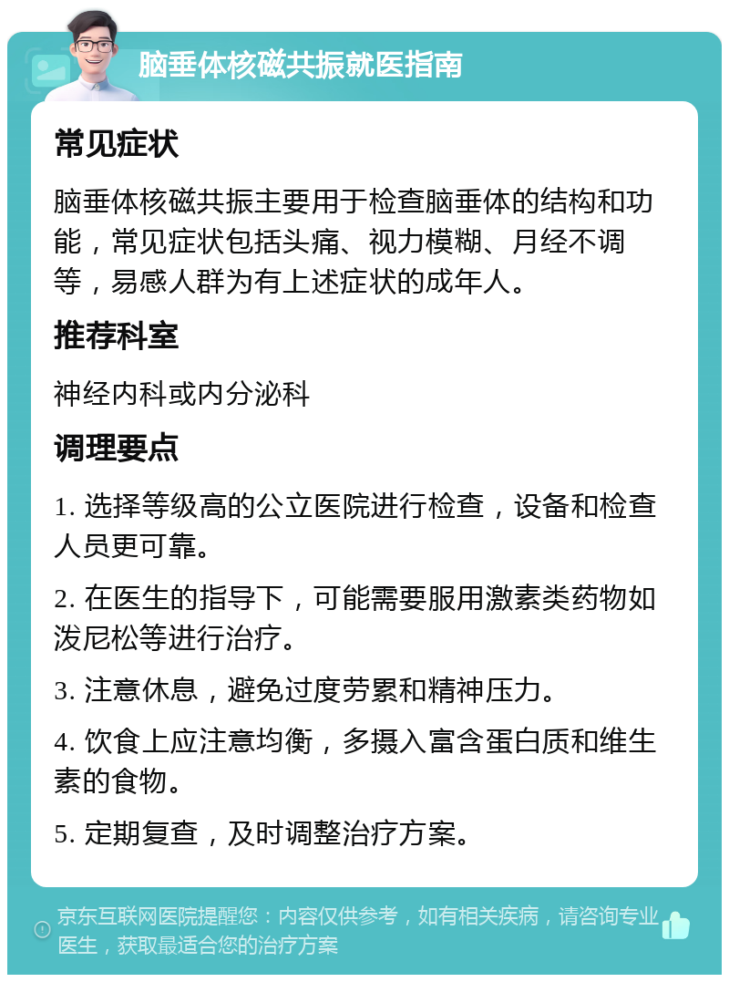 脑垂体核磁共振就医指南 常见症状 脑垂体核磁共振主要用于检查脑垂体的结构和功能，常见症状包括头痛、视力模糊、月经不调等，易感人群为有上述症状的成年人。 推荐科室 神经内科或内分泌科 调理要点 1. 选择等级高的公立医院进行检查，设备和检查人员更可靠。 2. 在医生的指导下，可能需要服用激素类药物如泼尼松等进行治疗。 3. 注意休息，避免过度劳累和精神压力。 4. 饮食上应注意均衡，多摄入富含蛋白质和维生素的食物。 5. 定期复查，及时调整治疗方案。