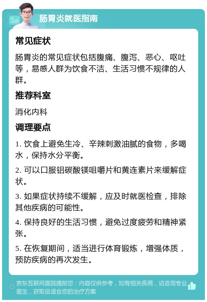 肠胃炎就医指南 常见症状 肠胃炎的常见症状包括腹痛、腹泻、恶心、呕吐等，易感人群为饮食不洁、生活习惯不规律的人群。 推荐科室 消化内科 调理要点 1. 饮食上避免生冷、辛辣刺激油腻的食物，多喝水，保持水分平衡。 2. 可以口服铝碳酸镁咀嚼片和黄连素片来缓解症状。 3. 如果症状持续不缓解，应及时就医检查，排除其他疾病的可能性。 4. 保持良好的生活习惯，避免过度疲劳和精神紧张。 5. 在恢复期间，适当进行体育锻炼，增强体质，预防疾病的再次发生。