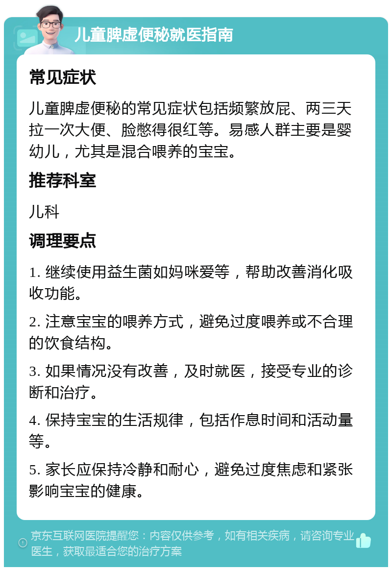 儿童脾虚便秘就医指南 常见症状 儿童脾虚便秘的常见症状包括频繁放屁、两三天拉一次大便、脸憋得很红等。易感人群主要是婴幼儿，尤其是混合喂养的宝宝。 推荐科室 儿科 调理要点 1. 继续使用益生菌如妈咪爱等，帮助改善消化吸收功能。 2. 注意宝宝的喂养方式，避免过度喂养或不合理的饮食结构。 3. 如果情况没有改善，及时就医，接受专业的诊断和治疗。 4. 保持宝宝的生活规律，包括作息时间和活动量等。 5. 家长应保持冷静和耐心，避免过度焦虑和紧张影响宝宝的健康。