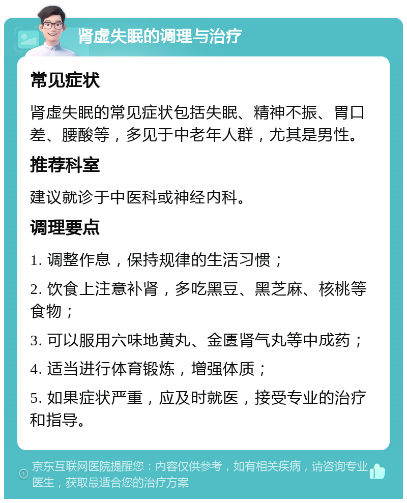 肾虚失眠的调理与治疗 常见症状 肾虚失眠的常见症状包括失眠、精神不振、胃口差、腰酸等，多见于中老年人群，尤其是男性。 推荐科室 建议就诊于中医科或神经内科。 调理要点 1. 调整作息，保持规律的生活习惯； 2. 饮食上注意补肾，多吃黑豆、黑芝麻、核桃等食物； 3. 可以服用六味地黄丸、金匮肾气丸等中成药； 4. 适当进行体育锻炼，增强体质； 5. 如果症状严重，应及时就医，接受专业的治疗和指导。