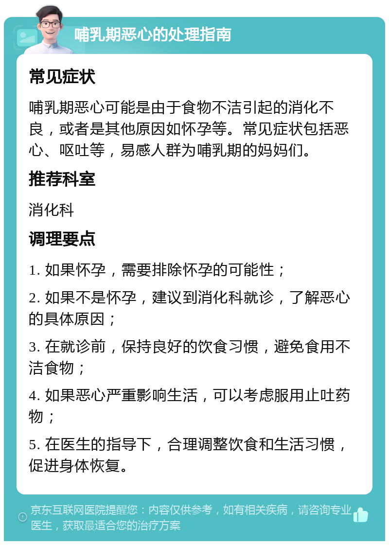 哺乳期恶心的处理指南 常见症状 哺乳期恶心可能是由于食物不洁引起的消化不良，或者是其他原因如怀孕等。常见症状包括恶心、呕吐等，易感人群为哺乳期的妈妈们。 推荐科室 消化科 调理要点 1. 如果怀孕，需要排除怀孕的可能性； 2. 如果不是怀孕，建议到消化科就诊，了解恶心的具体原因； 3. 在就诊前，保持良好的饮食习惯，避免食用不洁食物； 4. 如果恶心严重影响生活，可以考虑服用止吐药物； 5. 在医生的指导下，合理调整饮食和生活习惯，促进身体恢复。