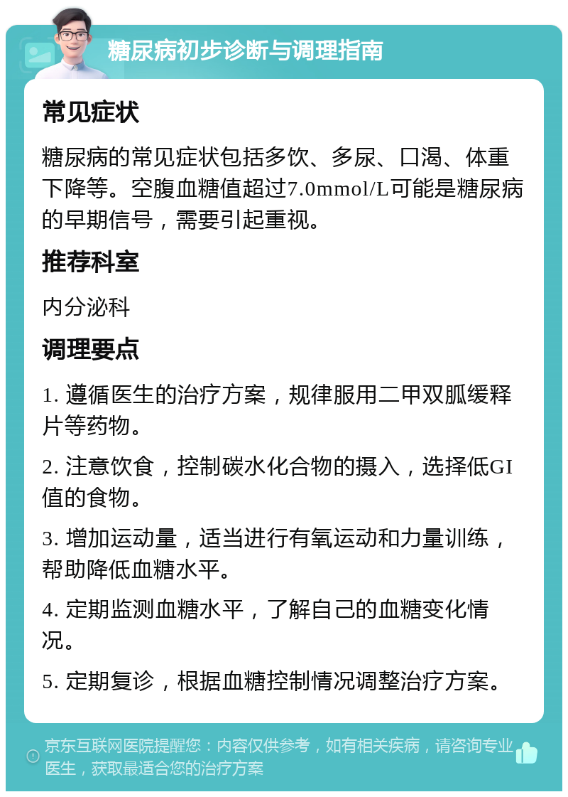 糖尿病初步诊断与调理指南 常见症状 糖尿病的常见症状包括多饮、多尿、口渴、体重下降等。空腹血糖值超过7.0mmol/L可能是糖尿病的早期信号，需要引起重视。 推荐科室 内分泌科 调理要点 1. 遵循医生的治疗方案，规律服用二甲双胍缓释片等药物。 2. 注意饮食，控制碳水化合物的摄入，选择低GI值的食物。 3. 增加运动量，适当进行有氧运动和力量训练，帮助降低血糖水平。 4. 定期监测血糖水平，了解自己的血糖变化情况。 5. 定期复诊，根据血糖控制情况调整治疗方案。