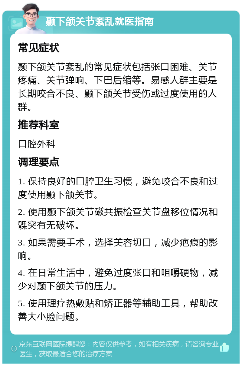 颞下颌关节紊乱就医指南 常见症状 颞下颌关节紊乱的常见症状包括张口困难、关节疼痛、关节弹响、下巴后缩等。易感人群主要是长期咬合不良、颞下颌关节受伤或过度使用的人群。 推荐科室 口腔外科 调理要点 1. 保持良好的口腔卫生习惯，避免咬合不良和过度使用颞下颌关节。 2. 使用颞下颌关节磁共振检查关节盘移位情况和髁突有无破坏。 3. 如果需要手术，选择美容切口，减少疤痕的影响。 4. 在日常生活中，避免过度张口和咀嚼硬物，减少对颞下颌关节的压力。 5. 使用理疗热敷贴和矫正器等辅助工具，帮助改善大小脸问题。