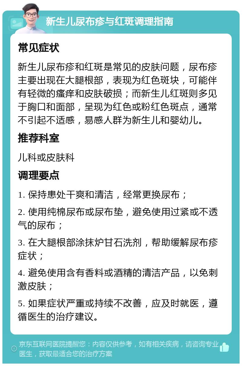 新生儿尿布疹与红斑调理指南 常见症状 新生儿尿布疹和红斑是常见的皮肤问题，尿布疹主要出现在大腿根部，表现为红色斑块，可能伴有轻微的瘙痒和皮肤破损；而新生儿红斑则多见于胸口和面部，呈现为红色或粉红色斑点，通常不引起不适感，易感人群为新生儿和婴幼儿。 推荐科室 儿科或皮肤科 调理要点 1. 保持患处干爽和清洁，经常更换尿布； 2. 使用纯棉尿布或尿布垫，避免使用过紧或不透气的尿布； 3. 在大腿根部涂抹炉甘石洗剂，帮助缓解尿布疹症状； 4. 避免使用含有香料或酒精的清洁产品，以免刺激皮肤； 5. 如果症状严重或持续不改善，应及时就医，遵循医生的治疗建议。