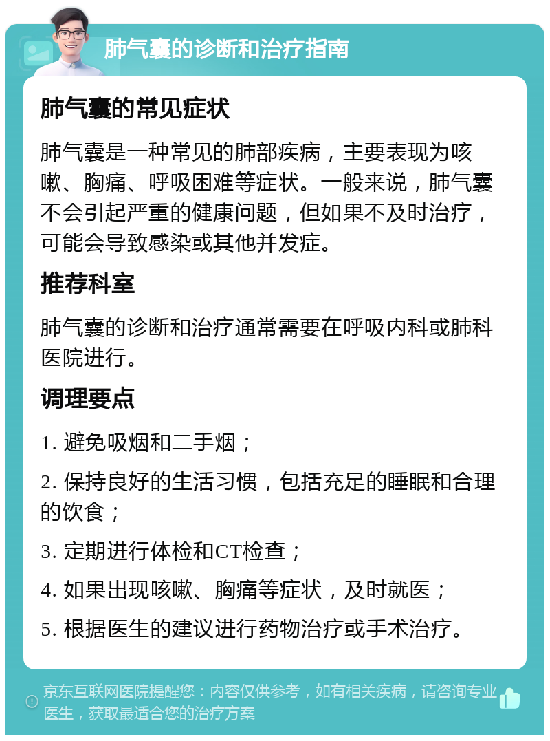 肺气囊的诊断和治疗指南 肺气囊的常见症状 肺气囊是一种常见的肺部疾病，主要表现为咳嗽、胸痛、呼吸困难等症状。一般来说，肺气囊不会引起严重的健康问题，但如果不及时治疗，可能会导致感染或其他并发症。 推荐科室 肺气囊的诊断和治疗通常需要在呼吸内科或肺科医院进行。 调理要点 1. 避免吸烟和二手烟； 2. 保持良好的生活习惯，包括充足的睡眠和合理的饮食； 3. 定期进行体检和CT检查； 4. 如果出现咳嗽、胸痛等症状，及时就医； 5. 根据医生的建议进行药物治疗或手术治疗。