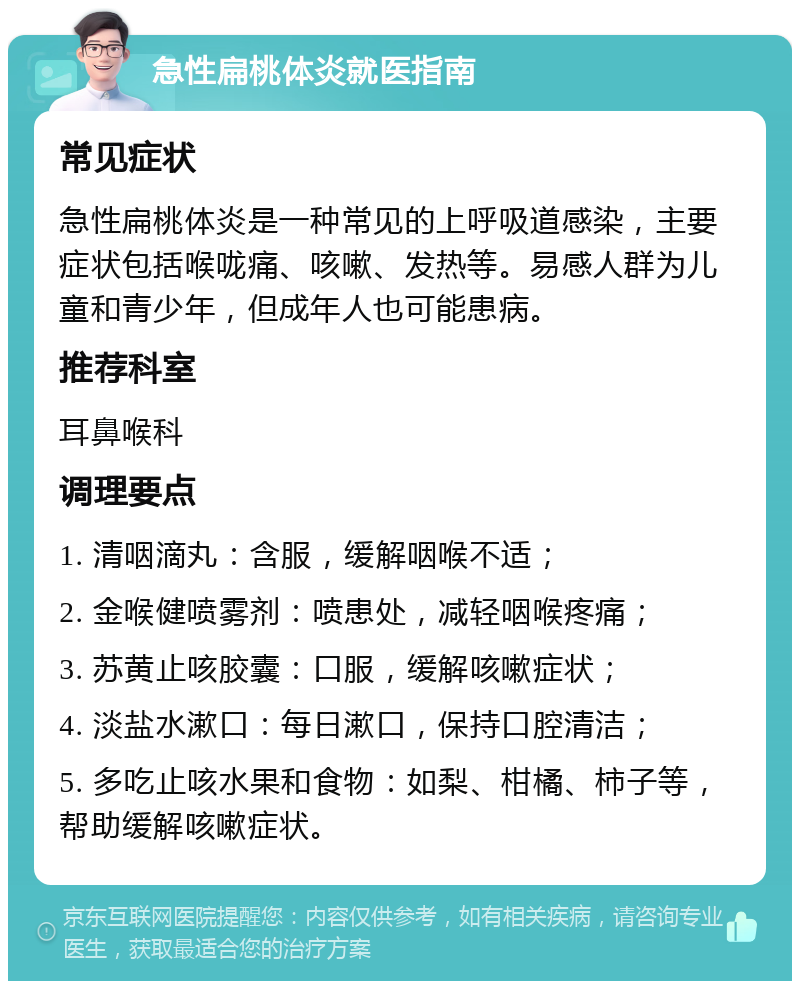 急性扁桃体炎就医指南 常见症状 急性扁桃体炎是一种常见的上呼吸道感染，主要症状包括喉咙痛、咳嗽、发热等。易感人群为儿童和青少年，但成年人也可能患病。 推荐科室 耳鼻喉科 调理要点 1. 清咽滴丸：含服，缓解咽喉不适； 2. 金喉健喷雾剂：喷患处，减轻咽喉疼痛； 3. 苏黄止咳胶囊：口服，缓解咳嗽症状； 4. 淡盐水漱口：每日漱口，保持口腔清洁； 5. 多吃止咳水果和食物：如梨、柑橘、柿子等，帮助缓解咳嗽症状。