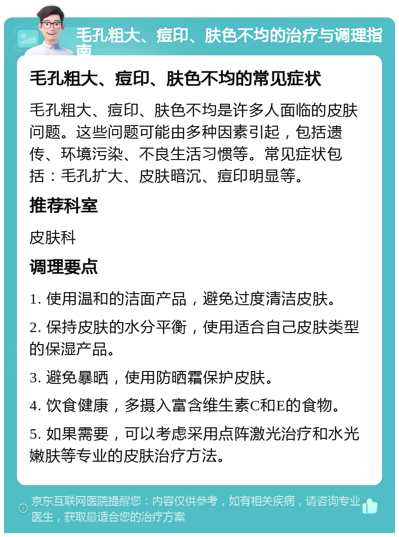 毛孔粗大、痘印、肤色不均的治疗与调理指南 毛孔粗大、痘印、肤色不均的常见症状 毛孔粗大、痘印、肤色不均是许多人面临的皮肤问题。这些问题可能由多种因素引起，包括遗传、环境污染、不良生活习惯等。常见症状包括：毛孔扩大、皮肤暗沉、痘印明显等。 推荐科室 皮肤科 调理要点 1. 使用温和的洁面产品，避免过度清洁皮肤。 2. 保持皮肤的水分平衡，使用适合自己皮肤类型的保湿产品。 3. 避免暴晒，使用防晒霜保护皮肤。 4. 饮食健康，多摄入富含维生素C和E的食物。 5. 如果需要，可以考虑采用点阵激光治疗和水光嫩肤等专业的皮肤治疗方法。